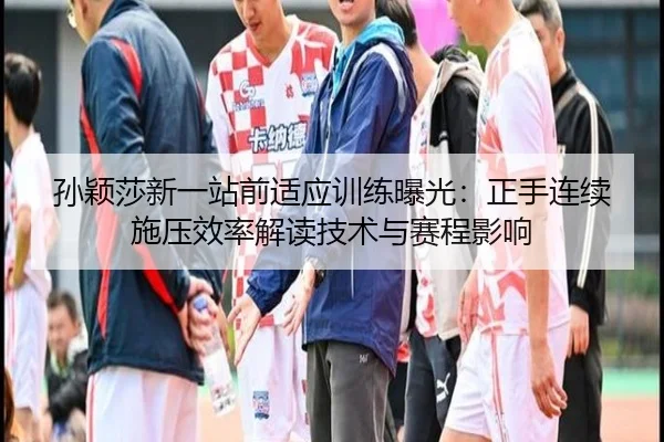 孙颖莎新一站前适应训练曝光：正手连续施压效率解读技术与赛程影响