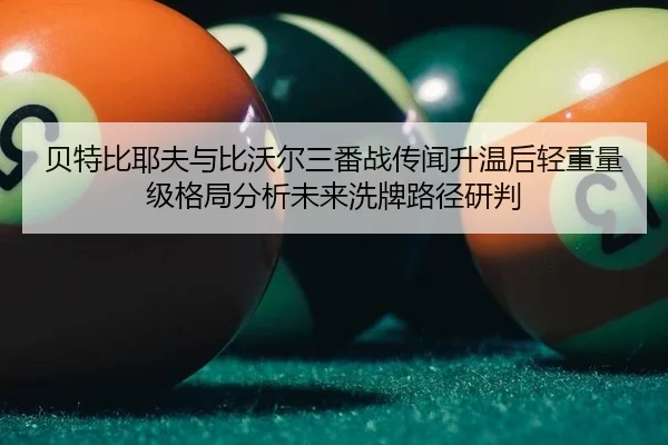 贝特比耶夫与比沃尔三番战传闻升温后轻重量级格局分析未来洗牌路径研判